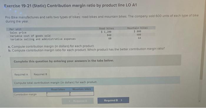 Exercise 19-21 (Static) Contribution margin ratio by product line LO A1
Pro Bike manufactures and selis two types of bikes; r