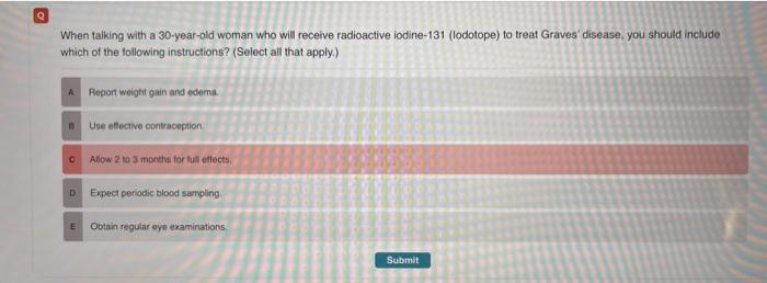 Q When talking with a 30-year-old woman who will receive radioactive iodine-131 (lodotope) to treat Graves disease, you shou