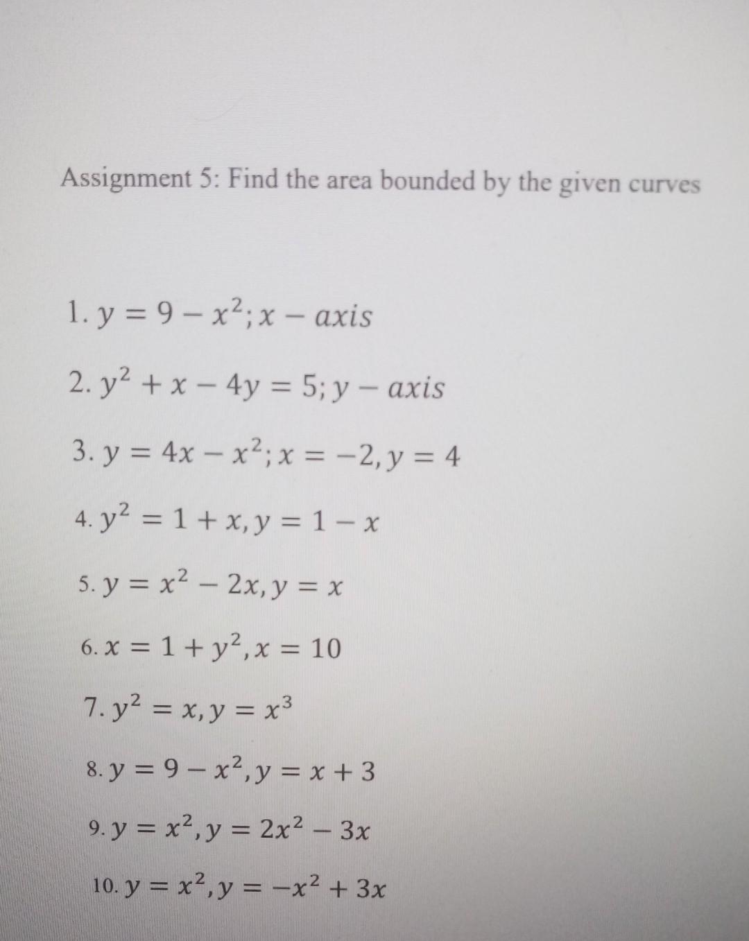 Assignment 5: Find the area bounded by the given curves 1. \( y=9-x^{2} ; x- \) axis 2. \( y^{2}+x-4 y=5 ; y-a x i s \) 3. \(