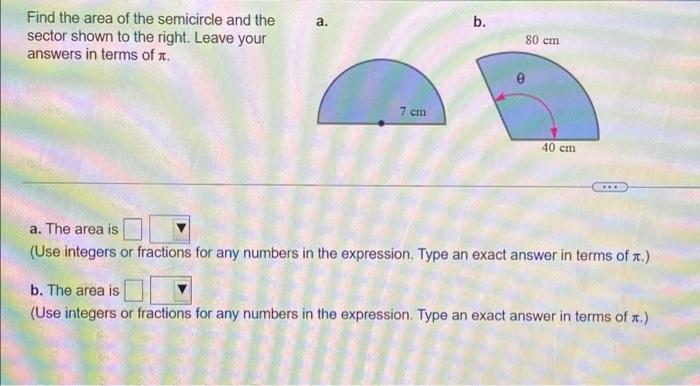 Find the area of the semicircle and the
sector shown to the right. Leave your
answers in terms of .
7 cm
40 cm
a. The area is