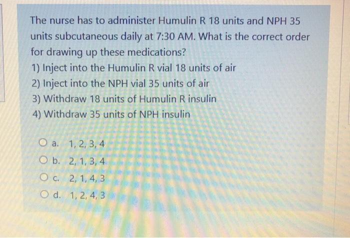 The nurse has to administer Humulin R 18 units and NPH 35 units subcutaneous daily at 7:30 AM. What is the correct order for