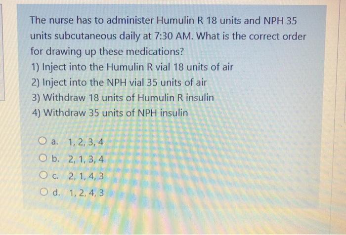 The nurse has to administer Humulin R 18 units and NPH 35 units subcutaneous daily at 7:30 AM. What is the correct order for