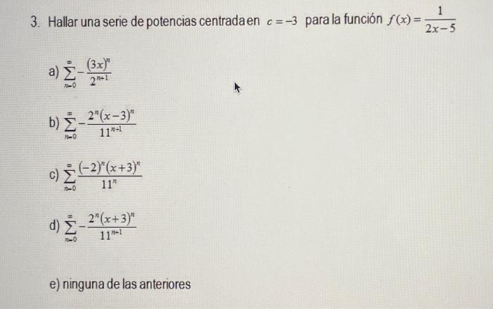 3. Hallar una serie de potencias centradaen \( c=-3 \) para la función \( f(x)=\frac{1}{2 x-5} \) a) \( \sum_{n=0}^{\infty}-\