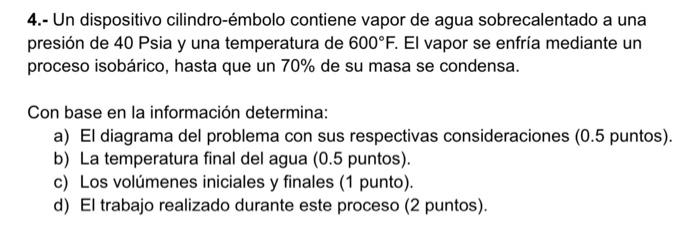 4.- Un dispositivo cilindro-émbolo contiene vapor de agua sobrecalentado a una presión de 40 Psia y una temperatura de \( 600