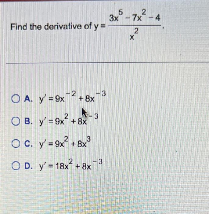 e derivative of \( y=\frac{3 x^{5}-7 x^{2}-4}{x^{2}} \) \( y^{\prime}=9 x^{-2}+8 x^{-3} \) \( y^{\prime}=9 x^{2}+8 x^{-3} \)