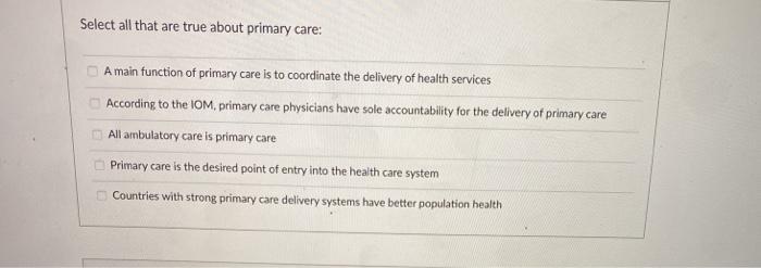 Select all that are true about primary care: A main function of primary care is to coordinate the delivery of health services