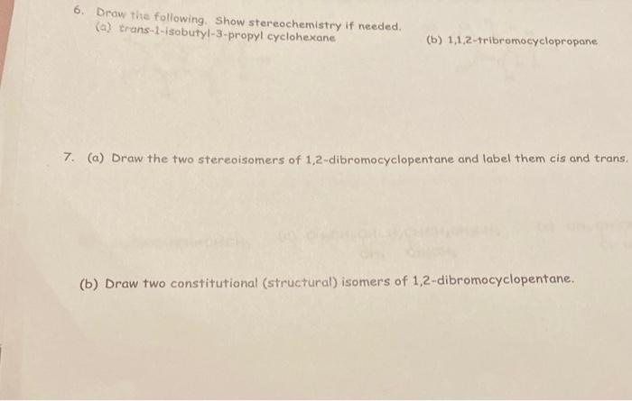 6. Draw the following. Show stereochemistry if needed.
(a) trans-1-isobutyl-3-propyl cyclohexane
(b) 1,1,2-tribromocyclopropa