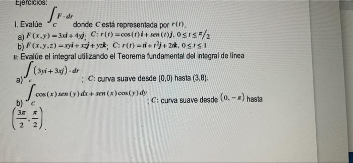 Ejercicios: 1. Evalúe donde C está representada por (). a) F(x,y)=3xi +4yj; C: r(t) = cos(1)i+sen (1)j. 0≤15/2 b) F(x,y,z)=xy