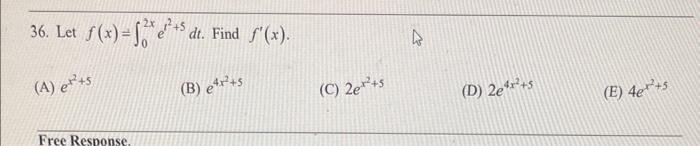 36. Let \( f(x)=\int_{0}^{2 x} e^{t^{2}+5} d t \). Find \( f^{\prime}(x) \). (A) \( e^{x^{2}+5} \) (B) \( e^{4 x^{2}+5} \) (C