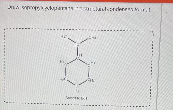 Draw isopropylcyclopentane in a structural condensed format.
H3C
CH3
H?
CH?
H?
H?C
HC
H?
Select to Edit