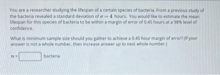 You are a researcher studying the lifespan of a certain species of bacteria. From a previous study of the bacteria revealed a