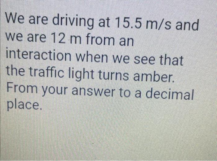 We are driving at 15.5 m/s and we are 12 m from an interaction when we see that the traffic light turns amber. From your answ