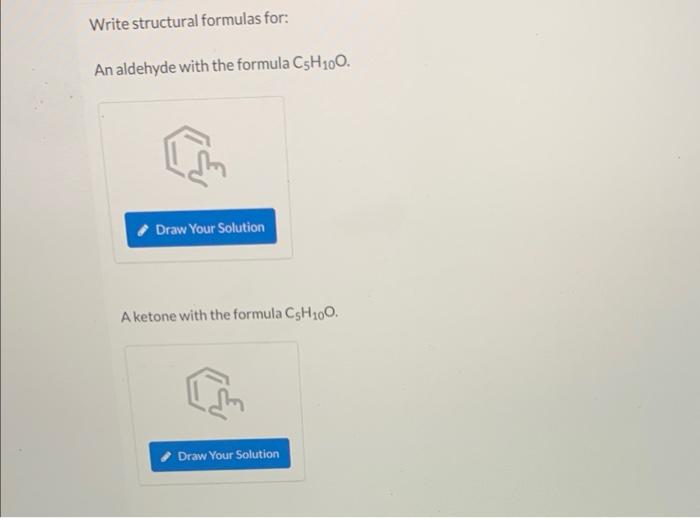 Write structural formulas for:
An aldehyde with the formula C5H?00.
Draw Your Solution
A ketone with the formula CsH100.
Draw