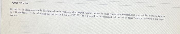 QUESTION 10 Un núcleo de uranio (masa de 238 unidades) en reposo se descompone en un núcleo de helio (masa de 4.0 unidades) y