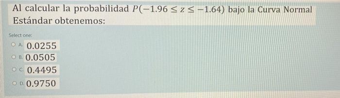 Al calcular la probabilidad P(-1.96 ≤ z ≤ -1.64) bajo la Curva Normal Estándar obtenemos: Select one: OA 0.0255 OB. 0.0505 O