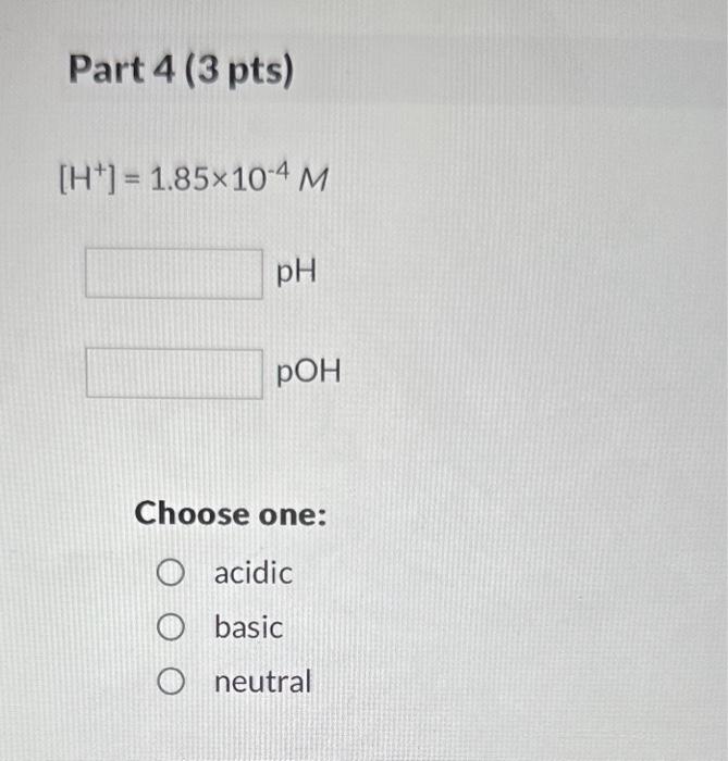 Part 4 (3 pts)
\[
\left[\mathrm{H}^{+}\right]=1.85 \times 10^{-4} \mathrm{M}
\]
\( \mathrm{pH} \)
\( \mathrm{pOH} \)
Choose o