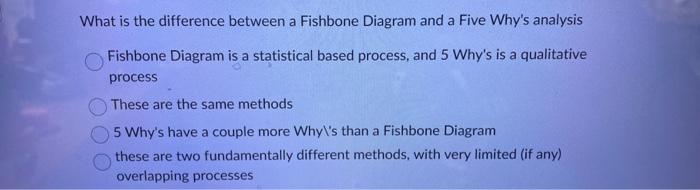 What is the difference between a Fishbone Diagram and a Five Whys analysis
Fishbone Diagram is a statistical based process, 