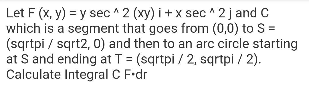 A = Let F (x, y) = y sec^2 (xy) i + x sec^2 j and C which is a segment that goes from (0,0) to S = (sqrtpi / sqrt2, 0) and th