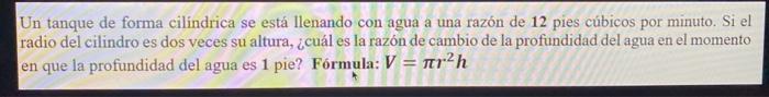 Un tanque de forma cilindrica se está llenando con agua a una razón de 12 pies cúbicos por minuto. Si el radio del cilindro e