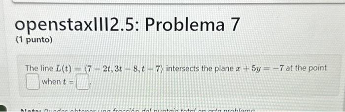 openstaxIII2.5: Problema 7 (1 punto) The line \( L(t)=\langle 7-2 t, 3 t-8, t-7\rangle \) intersects the plane \( x+5 y=-7 \)