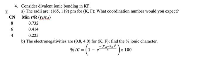 4. Consider divalent ionic bonding in KF.
a) The radii are: \( (165,119) \) pm for \( (\mathrm{K}, \mathrm{F}) \); What coord