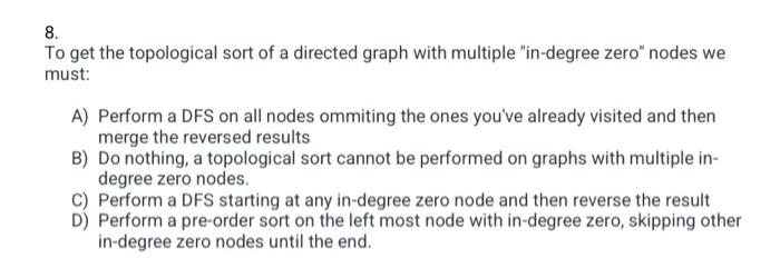 8.
To get the topological sort of a directed graph with multiple in-degree zero nodes we
must:
A) Perform a DFS on all node