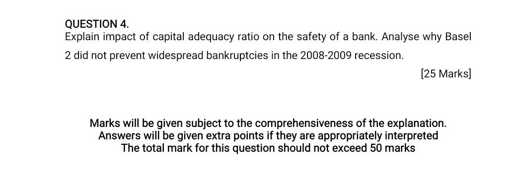 QUESTION 4.
Explain impact of capital adequacy ratio on the safety of a bank. Analyse why Basel
2 did not prevent widespread 