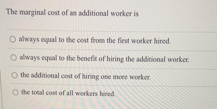 The marginal cost of an additional worker is
always equal to the cost from the first worker hired. always equal to the benefi