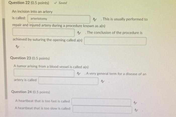 Question 22 (0.5 points) Saved An incision into an artery is called: arteriotomy A/ This is usually performed to repair and i