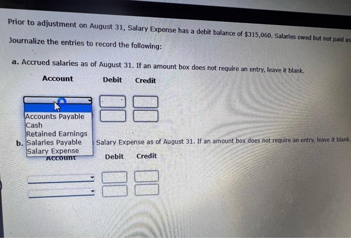 Prior to adjustment on August 31, Salary Expense has a debit balance of \( \$ 315,060 \). Salaries owed but not paid a Journa