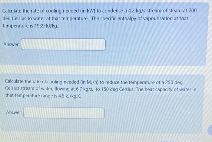 Calculate the rate of cooling needed (in kW) to condense a \( 4.2 \mathrm{~kg} / \mathrm{s} \) stream of steam at 200 deg Cel