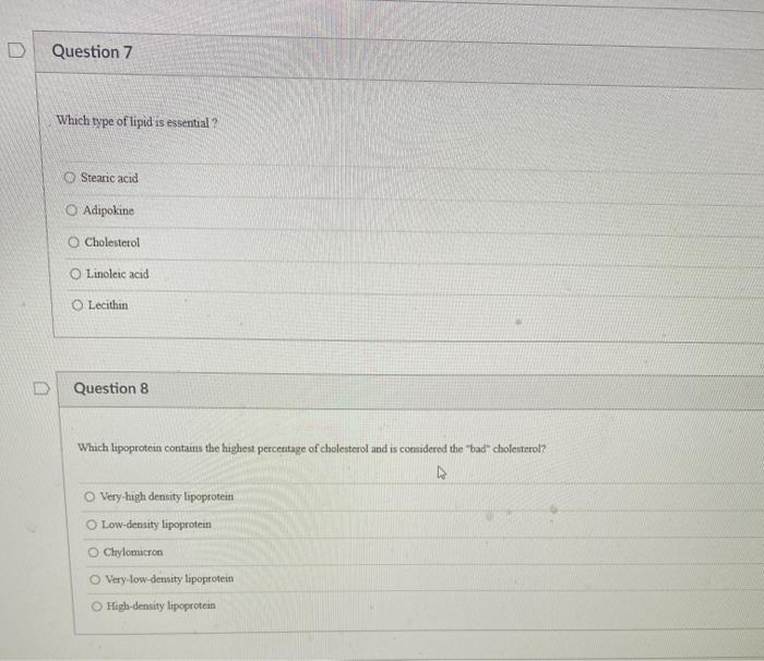 Question 7 Which type of lipid is essential ? © Stearic acid O Adipokine Cholesterol Linoleic acid Lecithin Question 8 Which