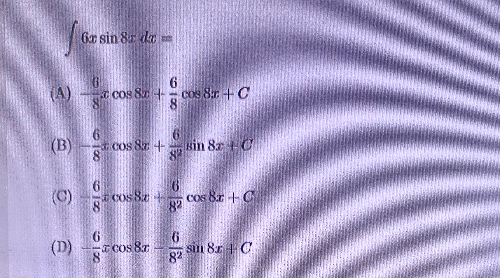 \( \int 6 x \sin 8 x d x= \) (A) \( -\frac{6}{8} x \cos 8 x+\frac{6}{8} \cos 8 x+C \) (B) \( -\frac{6}{8} x \cos 8 x+\frac{6}