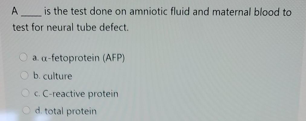 A__ is the test done on amniotic fluid and maternal blood to test for neural tube defect. a. a-fetoprotein (AFP) b. culture O