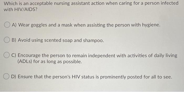 Which is an acceptable nursing assistant action when caring for a person infected with HIV/AIDS? A) Wear goggles and a mask w