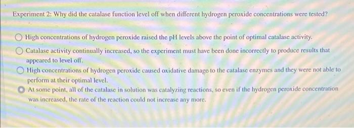Experiment 2: Why did the catalase function level off when different hydrogen peroxide concentrations were tested?
High conce