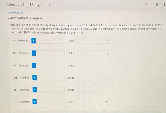 Question 1 of 15
-/1 E
View Policies
Current Attempt in Progress
The position of an object moving along an x axis is given by