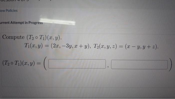 urrent Attempt in Progress Compute \( \left(T_{2} \circ T_{1}\right)(x, y) \) \[ T_{1}(x, y)=(2 x,-3 y, x+y), T_{2}(x, y, z)=