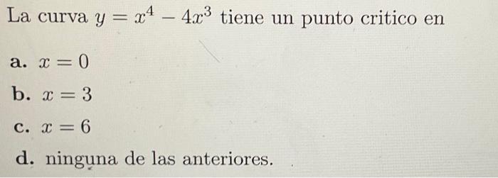 La curva \( y=x^{4}-4 x^{3} \) tiene un punto critico en a. \( x=0 \) b. \( x=3 \) c. \( x=6 \) d. ninguna de las anteriores.