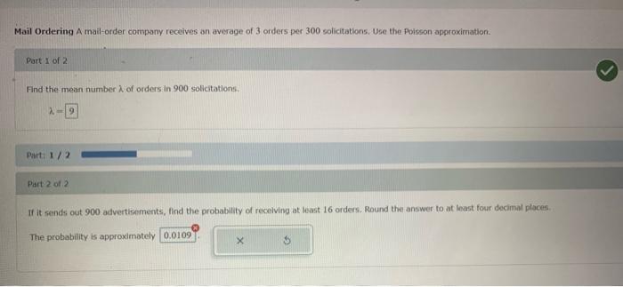 Mail Ordering A mail-order company receives an average of 3 orders per 300 solicitations, Use the Poisson approximation.
Part