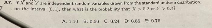 A7. If \( X \) and \( Y \) are independent random variables drawn from the standard uniform distribution, on the interval \( 