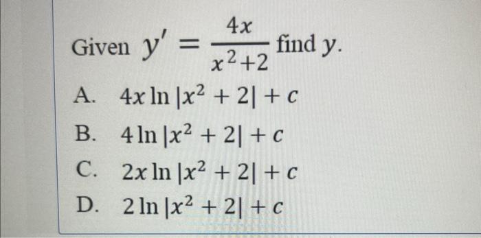 Given \( y^{\prime}=\frac{4 x}{x^{2}+2} \) find \( y \). A. \( 4 x \ln \left|x^{2}+2\right|+c \) B. \( 4 \ln \left|x^{2}+2\ri