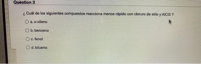 Question 3 ¿Cuál de los siguientes compuestos reacciona menos rápido con cloruro de etilo y AICI3 ? O a. o-xileno O b. bencen