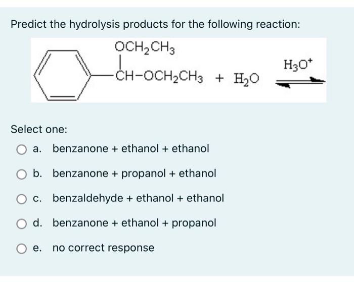 Predict the hydrolysis products for the following reaction:
OCH? CH3
-CH-OCH?CH3
-CH-OCH?CH3 + H?O
Select one:
a. benzanone +