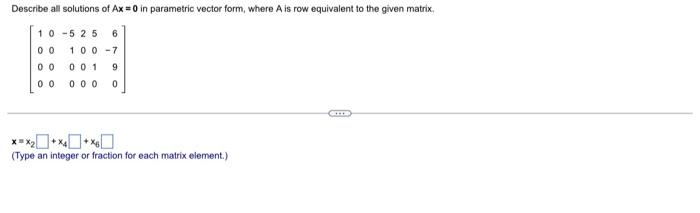 Describe all solutions of Ax = 0 in parametric vector form, where A is row equivalent to the given matrix.
10-525
6
00 100-7
