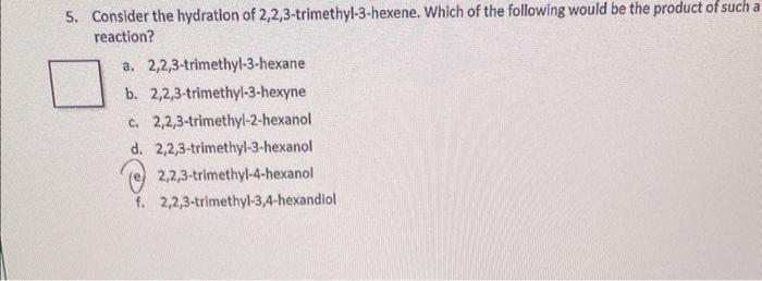 5. Consider the hydration of \( 2,2,3 \)-trimethyl-3-hexene. Which of the following would be the product of such a reaction?
