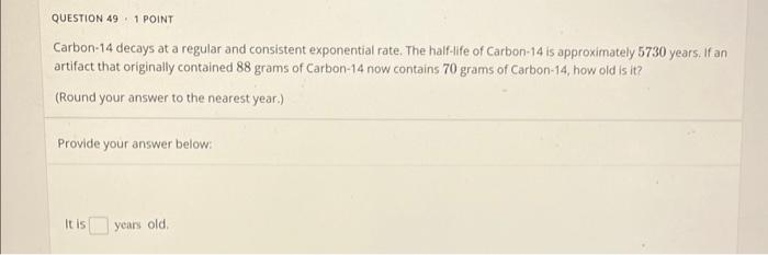 Carbon-14 decays at a regular and consistent exponential rate. The half-ife of Carbon-14 is approximately 5730 years. If an a