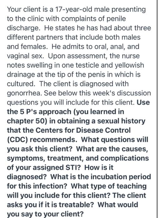 Your client is a 17-year-old male presenting to the clinic with complaints of penile discharge. He states he has had about th