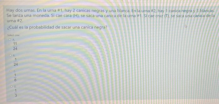 Hay dos urnas. En la urna #1, hay 2 canicas negras y una blanca. En la urna #2, hay 1 canica negra y 3 blancas. Se lanza una