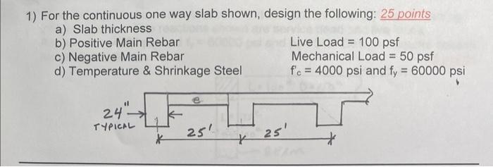 1) For the continuous one way slab shown, design the following: 25 points
a) Slab thickness
b) Positive Main Rebar
Live Load 